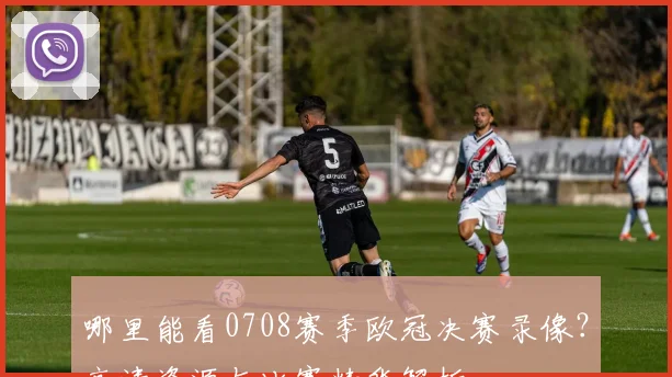 哪里能看0708赛季欧冠决赛录像？高清资源与比赛精华解析
