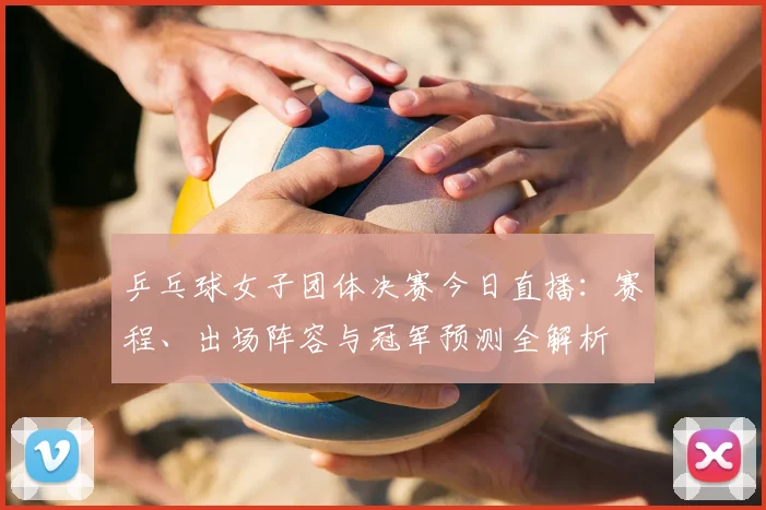 乒乓球女子团体决赛今日直播：赛程、出场阵容与冠军预测全解析