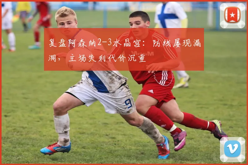 复盘阿森纳2-3水晶宫：防线屡现漏洞，主场失利代价沉重
