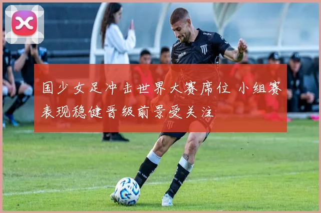 国少女足冲击世界大赛席位 小组赛表现稳健晋级前景受关注