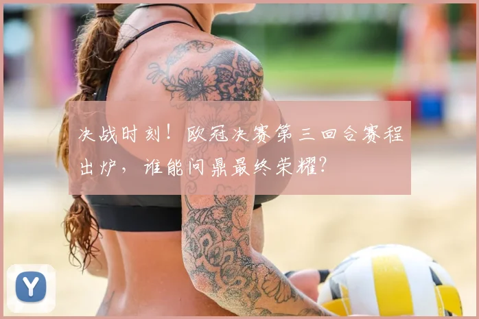 决战时刻！欧冠决赛第三回合赛程出炉，谁能问鼎最终荣耀？