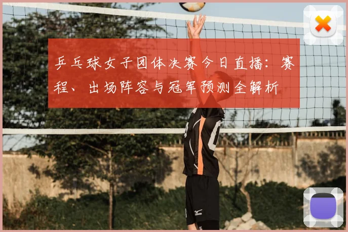 乒乓球女子团体决赛今日直播：赛程、出场阵容与冠军预测全解析