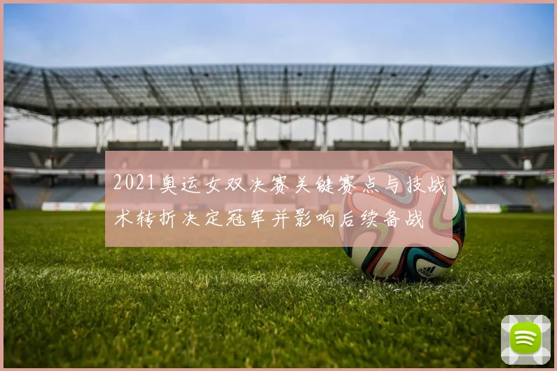 2021奥运女双决赛关键赛点与技战术转折决定冠军并影响后续备战