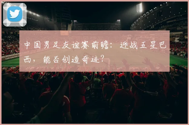 中国男足友谊赛前瞻：迎战五星巴西，能否创造奇迹？