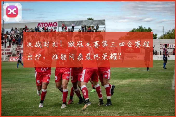 决战时刻！欧冠决赛第三回合赛程出炉，谁能问鼎最终荣耀？