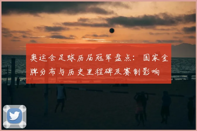 奥运会足球历届冠军盘点：国家金牌分布与历史里程碑及赛制影响