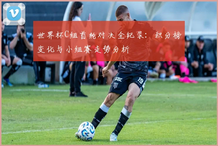 世界杯C组首轮对决全纪录：积分榜变化与小组赛走势分析