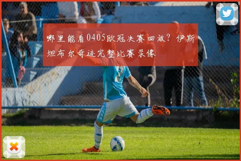哪里能看0405欧冠决赛回放？伊斯坦布尔奇迹完整比赛录像