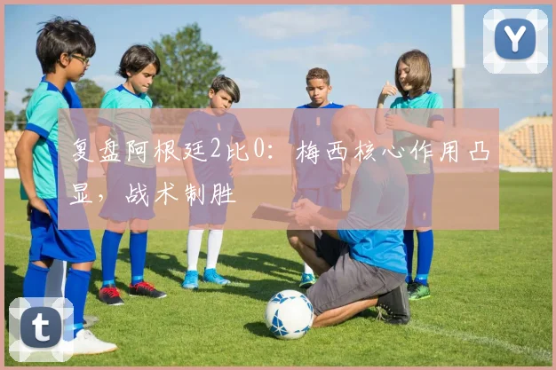 复盘阿根廷2比0：梅西核心作用凸显，战术制胜