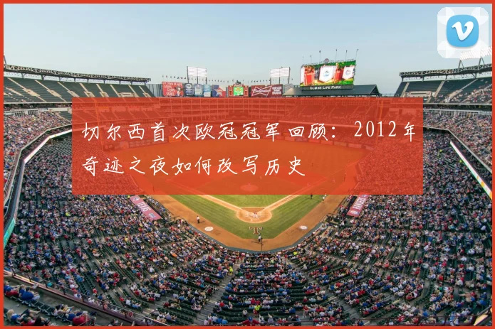 切尔西首次欧冠冠军回顾：2012年奇迹之夜如何改写历史